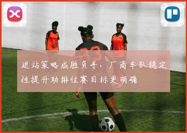 进站策略成胜负手，厂商车队稳定性提升助排位赛目标更明确 - 球天下体育推荐
