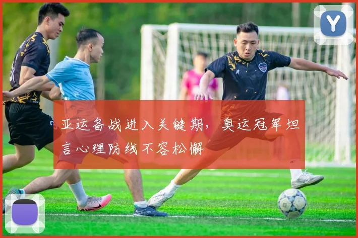 亚运备战进入关键期,奥运冠军坦言心理防线不容松懈 - 球天下体育推荐