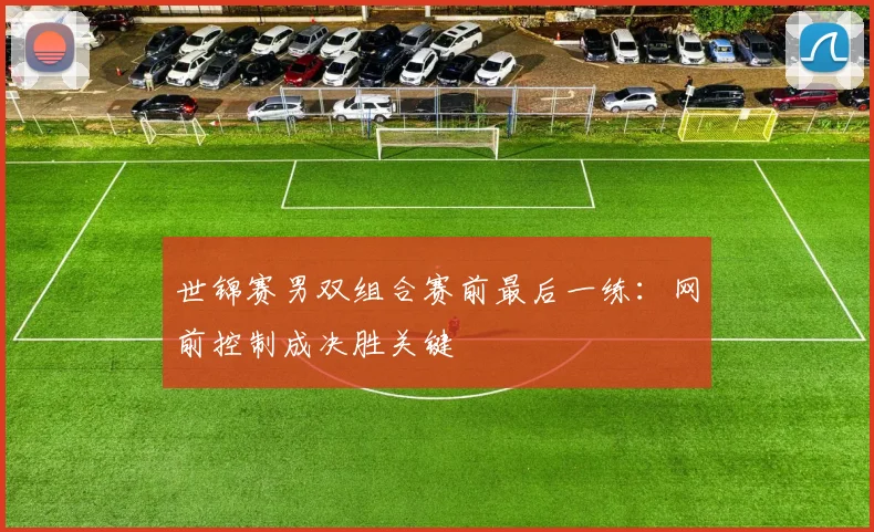 世锦赛男双组合赛前最后一练:网前控制成决胜关键 - 球天下体育推荐