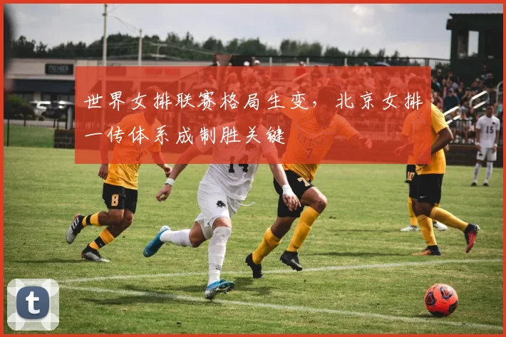 世界女排联赛格局生变,北京女排一传体系成制胜关键 - 球天下体育推荐