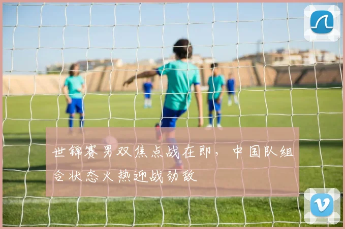 世锦赛男双焦点战在即,中国队组合状态火热迎战劲敌 - 球天下体育推荐
