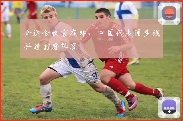 全运会收官在即,中国代表团多线并进打磨阵容 - 球天下体育推荐