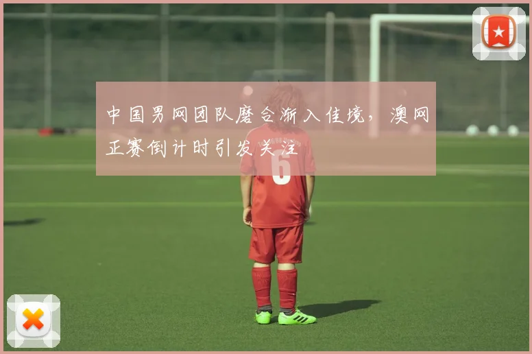 中国男网团队磨合渐入佳境，澳网正赛倒计时引发关注 - 球天下体育推荐