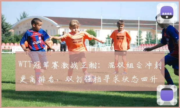 WTT冠军赛激战正酣：混双组合冲刺更高排名，双打强档寻求状态回升 - 球天下体育推荐