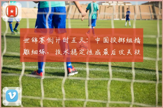 世锦赛倒计时五天：中国投掷组精雕细琢，技术稳定性成最后攻关核心 - 球天下体育推荐