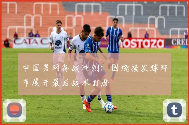 中国男网备战冲刺：围绕接发球环节展开最后战术打磨 - 球天下体育推荐