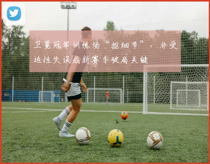 卫冕冠军训练场“抠细节”，非受迫性失误成新赛季破局关键 - 球天下体育推荐