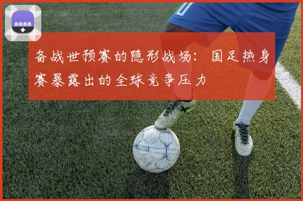 备战世预赛的隐形战场：国足热身赛暴露出的全球竞争压力 - 球天下体育推荐