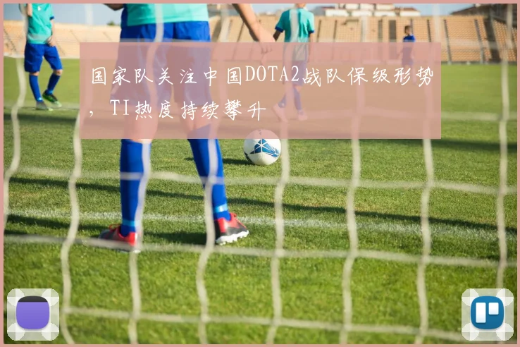 国家队关注中国DOTA2战队保级形势，TI热度持续攀升 - 球天下体育资讯