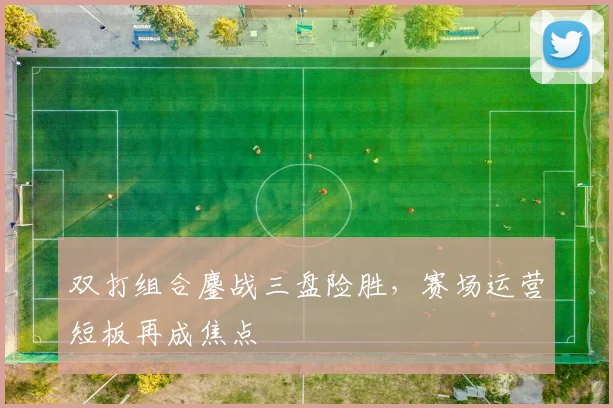 双打组合鏖战三盘险胜，赛场运营短板再成焦点 - 球天下体育推荐