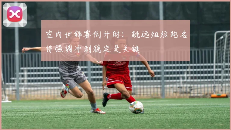 室内世锦赛倒计时:跳远组短跑名将强调冲刺稳定是关键 - 球天下体育推荐
