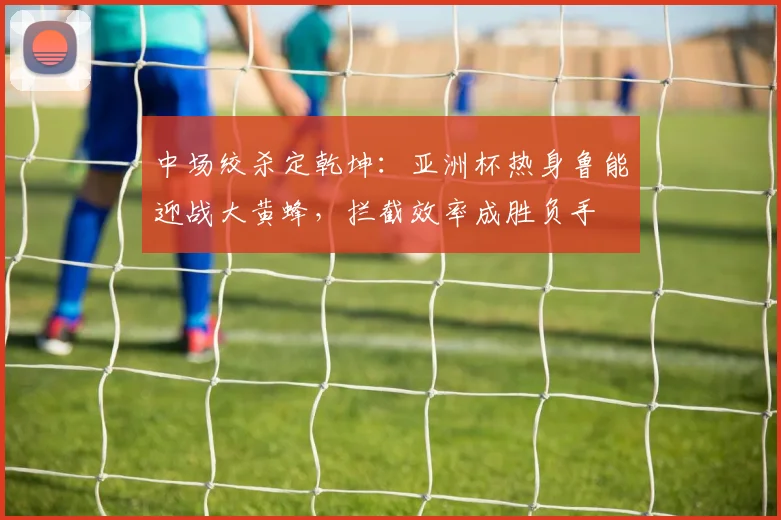 中场绞杀定乾坤：亚洲杯热身鲁能迎战大黄蜂，拦截效率成胜负手 - 球天下体育推荐