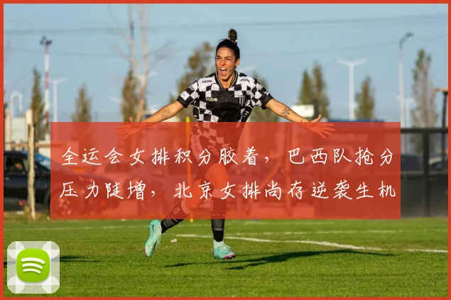 全运会女排积分胶着，巴西队抢分压力陡增，北京女排尚存逆袭生机 - 球天下体育推荐