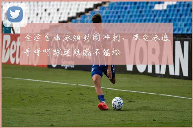 全运自由泳组封闭冲刺,混合泳选手呼吁球迷助威不能松 - 球天下体育推荐