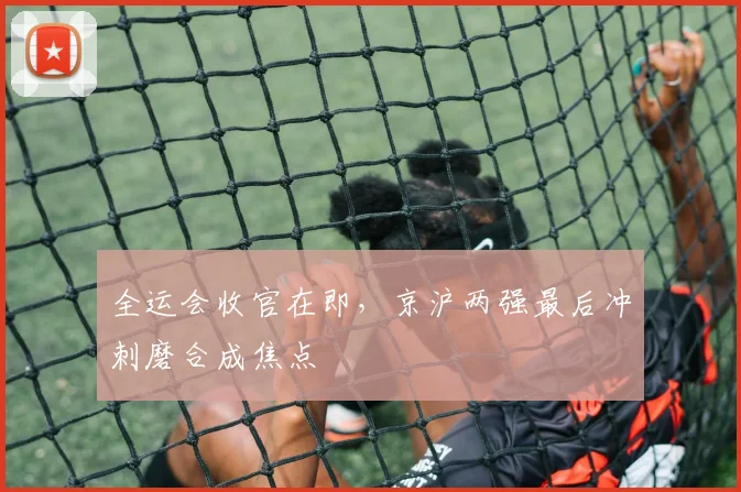 全运会收官在即,京沪两强最后冲刺磨合成焦点 - 球天下体育推荐