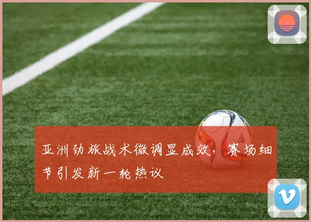 亚洲劲旅战术微调显成效，赛场细节引发新一轮热议 - 球天下体育推荐