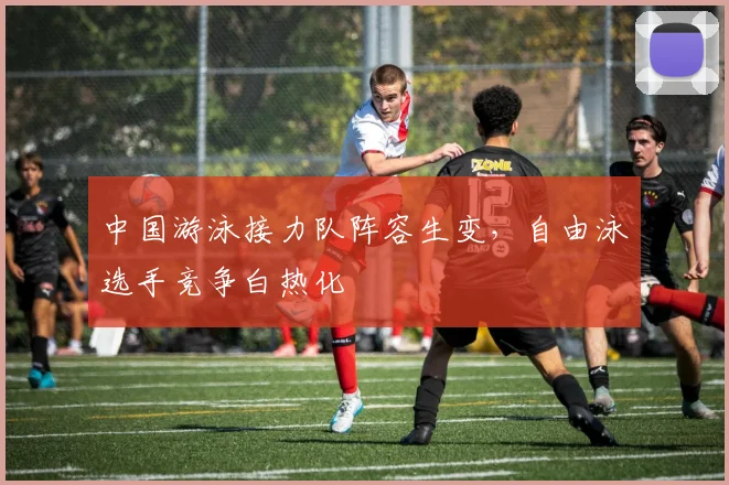 中国游泳接力队阵容生变,自由泳选手竞争白热化 - 球天下体育推荐