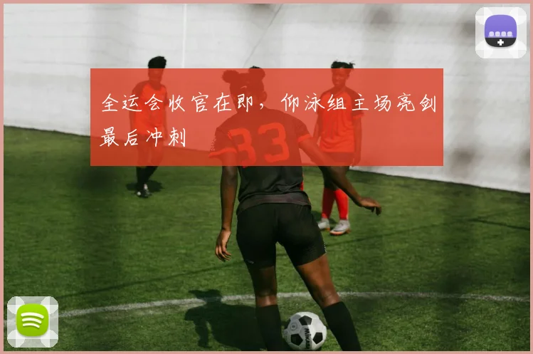 全运会收官在即,仰泳组主场亮剑最后冲刺 - 球天下体育推荐