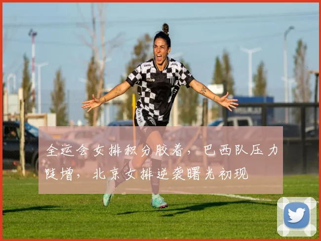 全运会女排积分胶着，巴西队压力陡增，北京女排逆袭曙光初现 - 球天下体育推荐