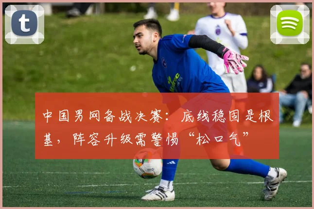 中国男网备战决赛：底线稳固是根基，阵容升级需警惕“松口气” - 球天下体育推荐