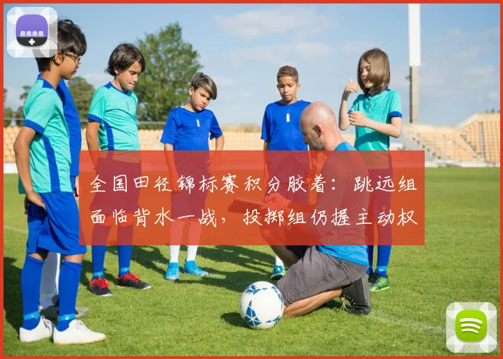 全国田径锦标赛积分胶着：跳远组面临背水一战，投掷组仍握主动权 - 球天下体育推荐