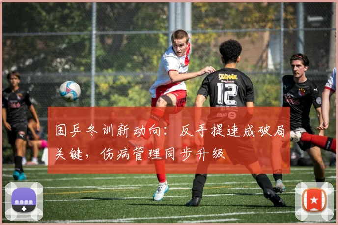国乒冬训新动向：反手提速成破局关键，伤病管理同步升级 - 球天下体育资讯
