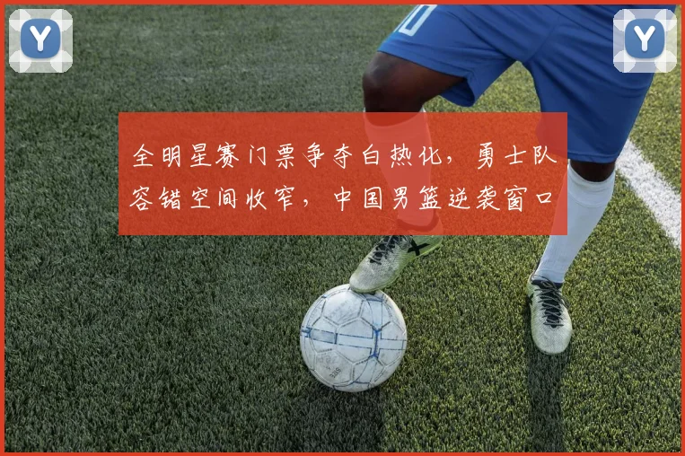 全明星赛门票争夺白热化,勇士队容错空间收窄,中国男篮逆袭窗口尚存 - 球天下体育推荐