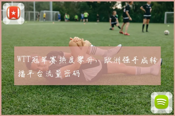 WTT冠军赛热度攀升,欧洲强手成转播平台流量密码 - 球天下体育推荐