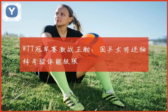 WTT冠军赛激战正酣,国乒女将连轴转考验体能极限 - 球天下体育推荐