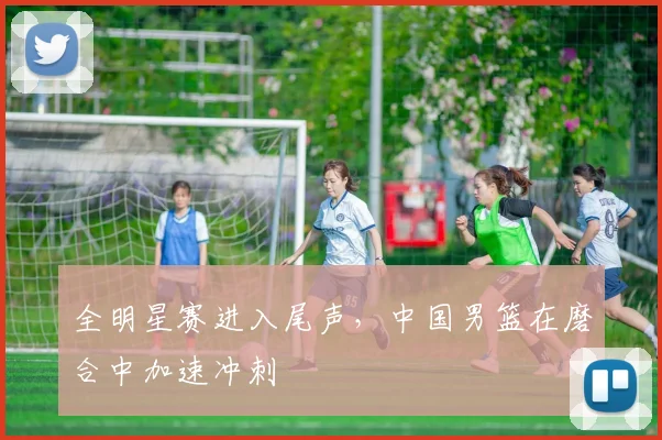 全明星赛进入尾声,中国男篮在磨合中加速冲刺 - 球天下体育推荐