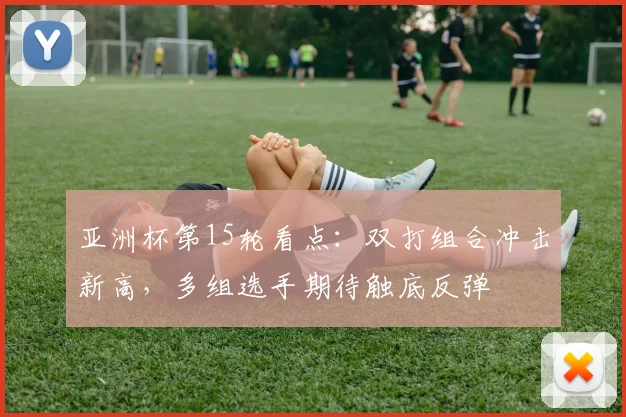 亚洲杯第15轮看点:双打组合冲击新高,多组选手期待触底反弹 - 球天下体育推荐