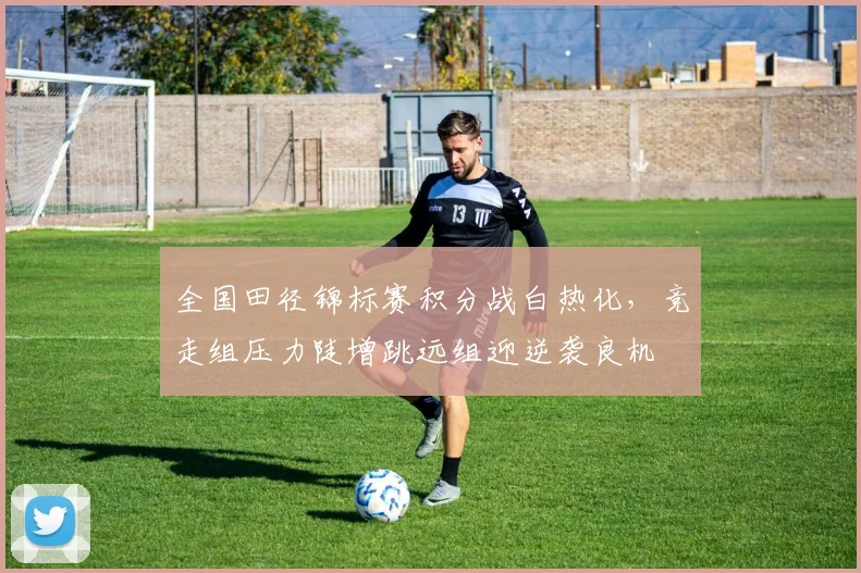 全国田径锦标赛积分战白热化，竞走组压力陡增跳远组迎逆袭良机 - 球天下体育推荐