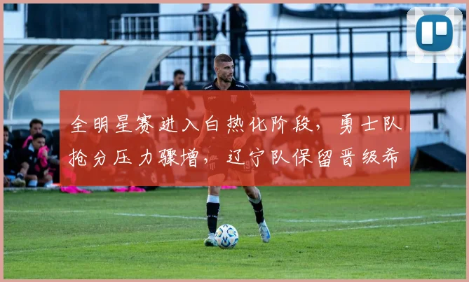 全明星赛进入白热化阶段，勇士队抢分压力骤增，辽宁队保留晋级希望 - 球天下体育推荐