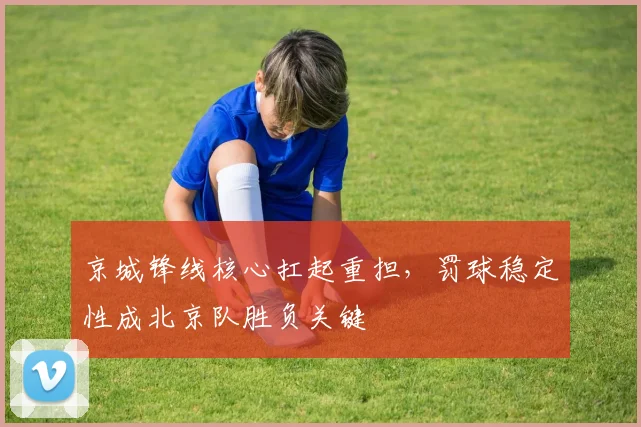 京城锋线核心扛起重担,罚球稳定性成北京队胜负关键 - 球天下体育推荐