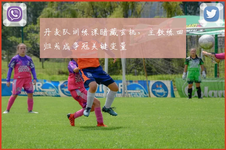 丹麦队训练课暗藏玄机，主教练回归或成争冠关键变量 - 球天下体育推荐
