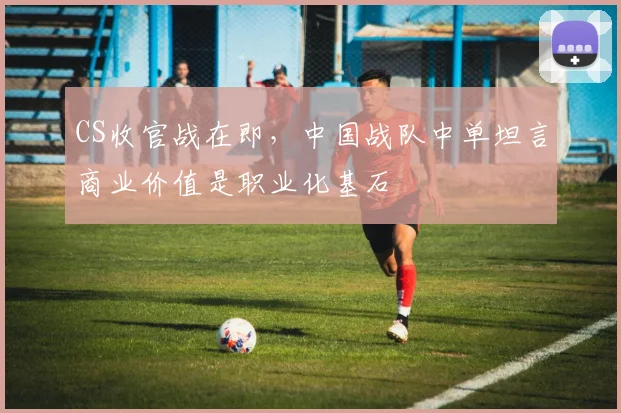 CS收官战在即,中国战队中单坦言商业价值是职业化基石 - 球天下体育推荐