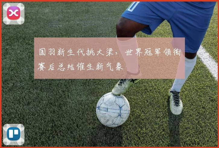 国羽新生代挑大梁，世界冠军领衔赛后总结催生新气象 - 球天下体育资讯