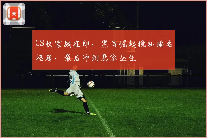 CS收官战在即，黑马崛起搅乱排名格局，最后冲刺悬念丛生 - 球天下体育推荐