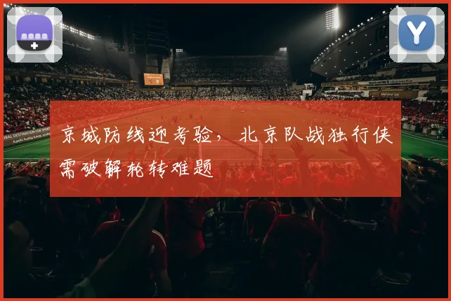 京城防线迎考验，北京队战独行侠需破解轮转难题 - 球天下体育推荐