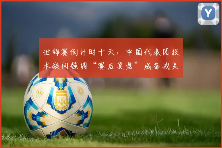 世锦赛倒计时十天，中国代表团技术顾问强调“赛后复盘”成备战关键 - 球天下体育推荐