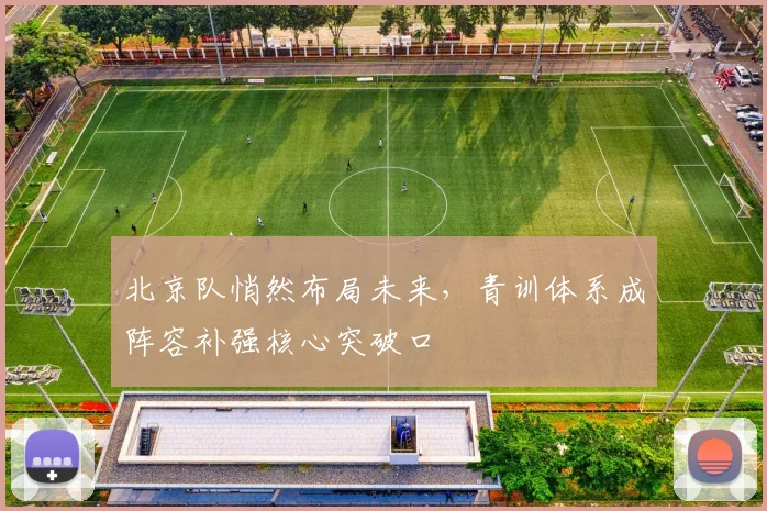 北京队悄然布局未来,青训体系成阵容补强核心突破口 - 球天下体育推荐